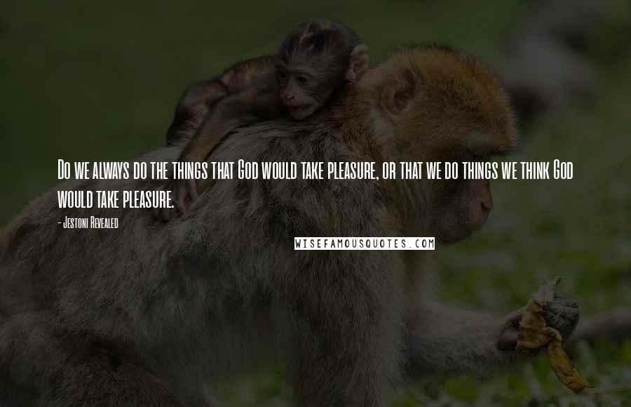 Jestoni Revealed Quotes: Do we always do the things that God would take pleasure, or that we do things we think God would take pleasure.