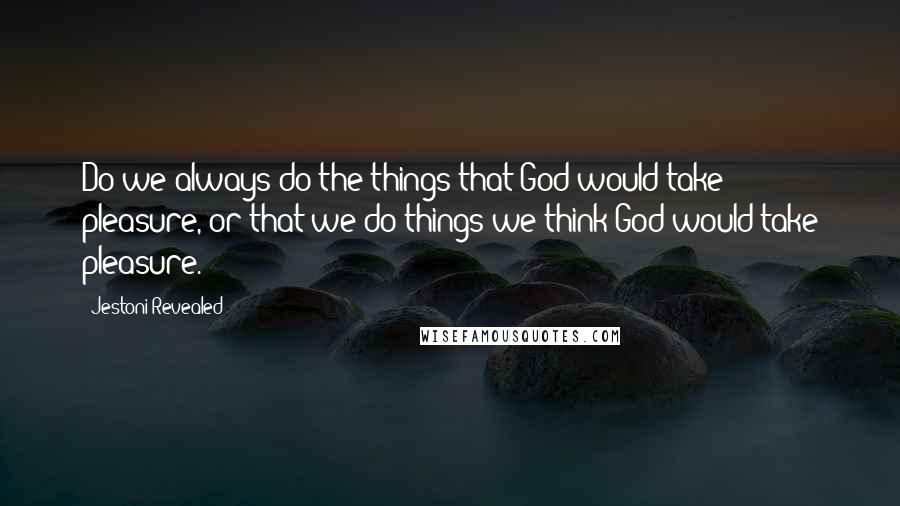 Jestoni Revealed Quotes: Do we always do the things that God would take pleasure, or that we do things we think God would take pleasure.