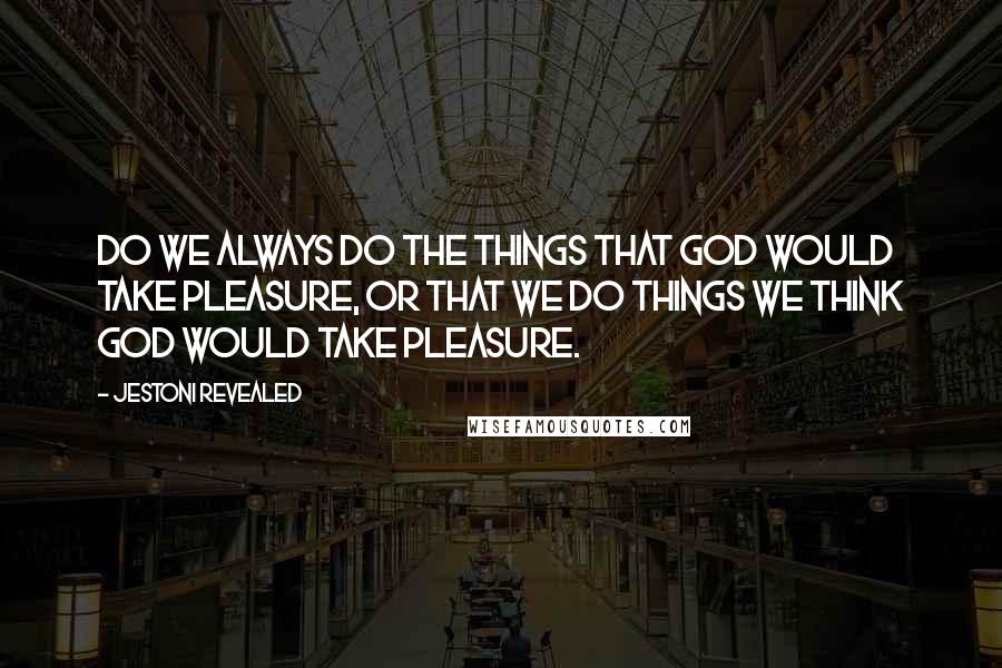 Jestoni Revealed Quotes: Do we always do the things that God would take pleasure, or that we do things we think God would take pleasure.
