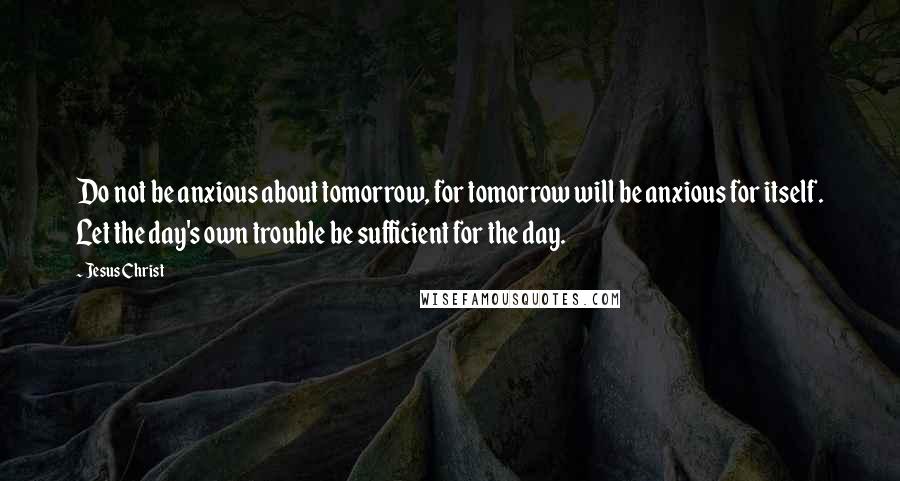 Jesus Christ Quotes: Do not be anxious about tomorrow, for tomorrow will be anxious for itself. Let the day's own trouble be sufficient for the day.