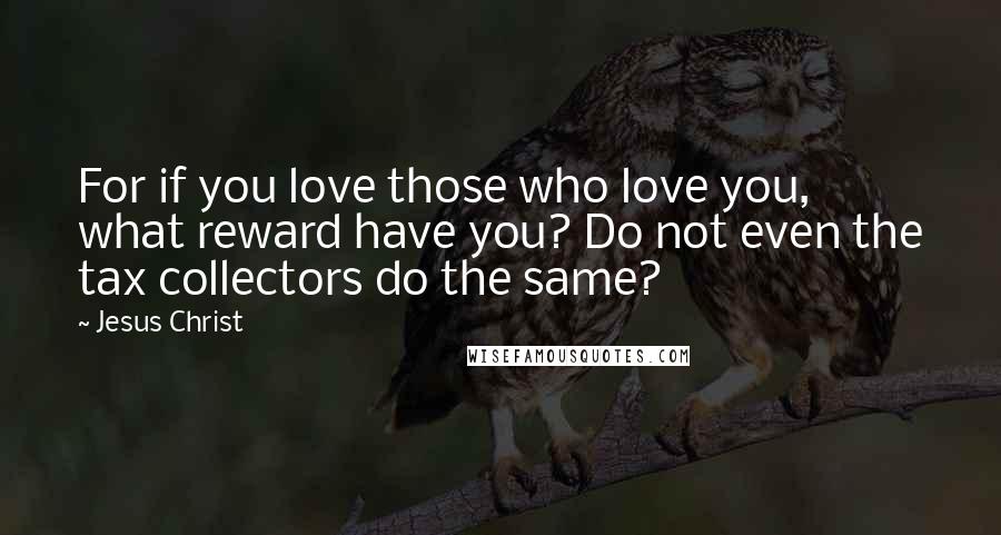 Jesus Christ Quotes: For if you love those who love you, what reward have you? Do not even the tax collectors do the same?