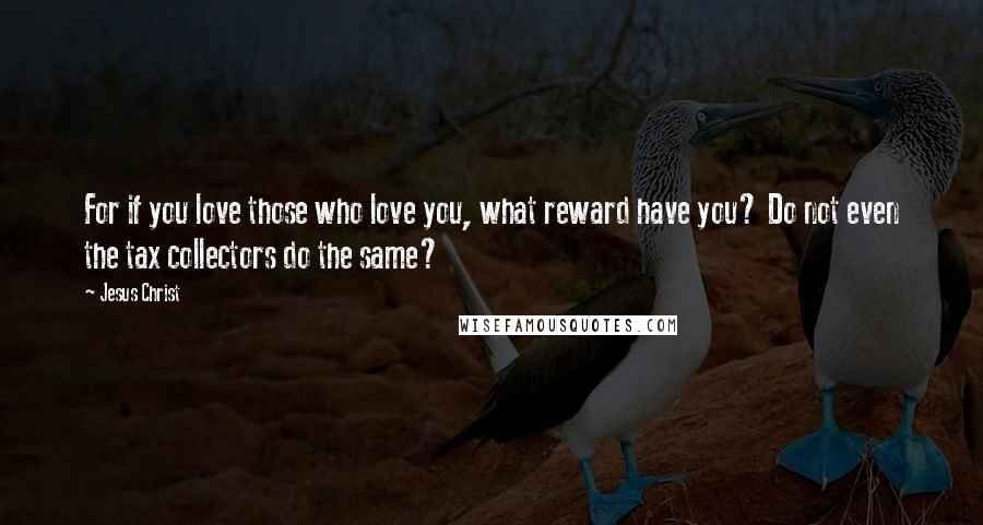 Jesus Christ Quotes: For if you love those who love you, what reward have you? Do not even the tax collectors do the same?