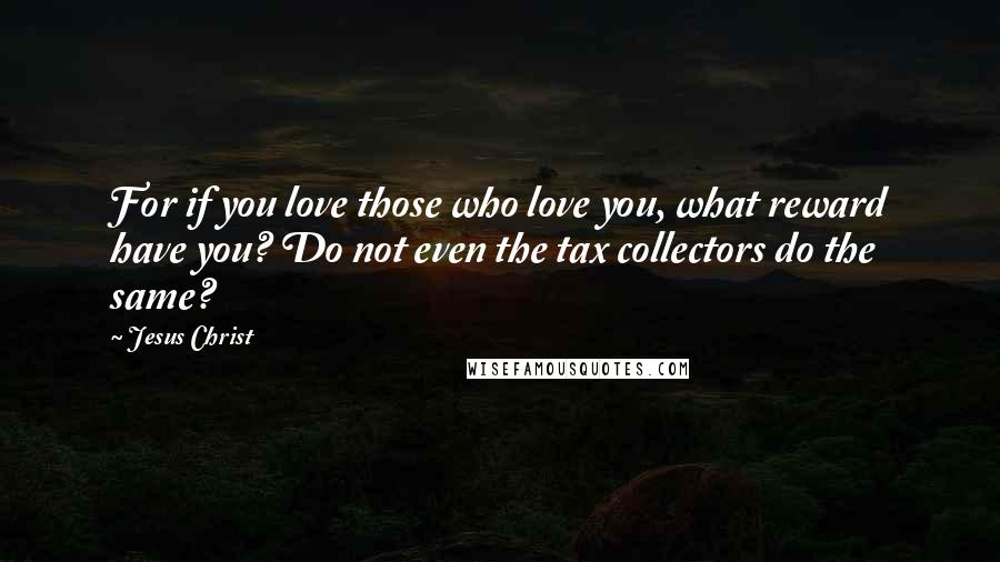 Jesus Christ Quotes: For if you love those who love you, what reward have you? Do not even the tax collectors do the same?