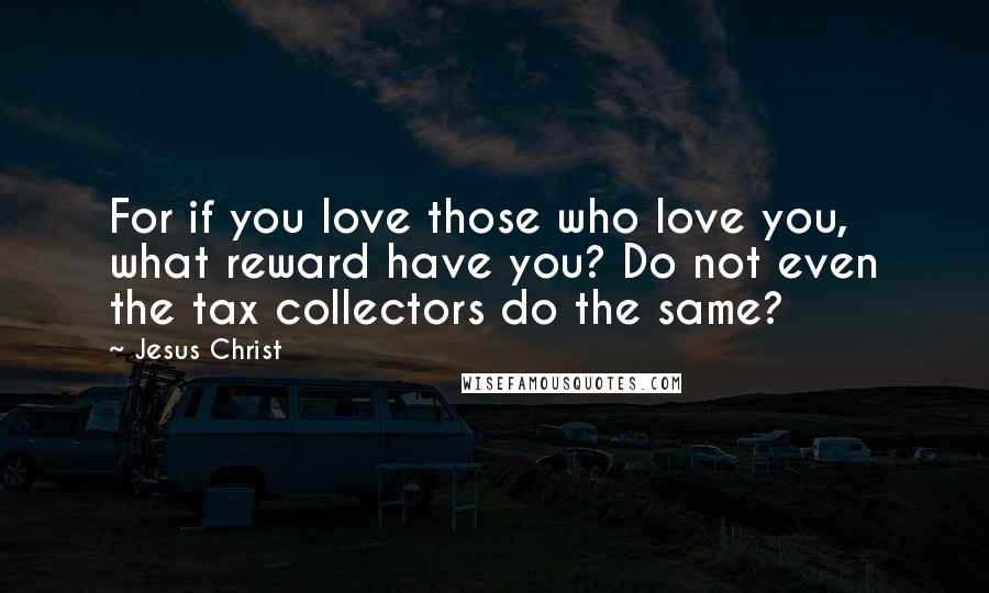 Jesus Christ Quotes: For if you love those who love you, what reward have you? Do not even the tax collectors do the same?