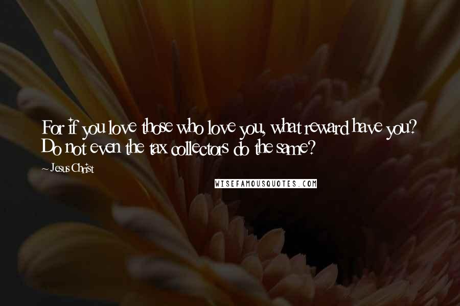 Jesus Christ Quotes: For if you love those who love you, what reward have you? Do not even the tax collectors do the same?