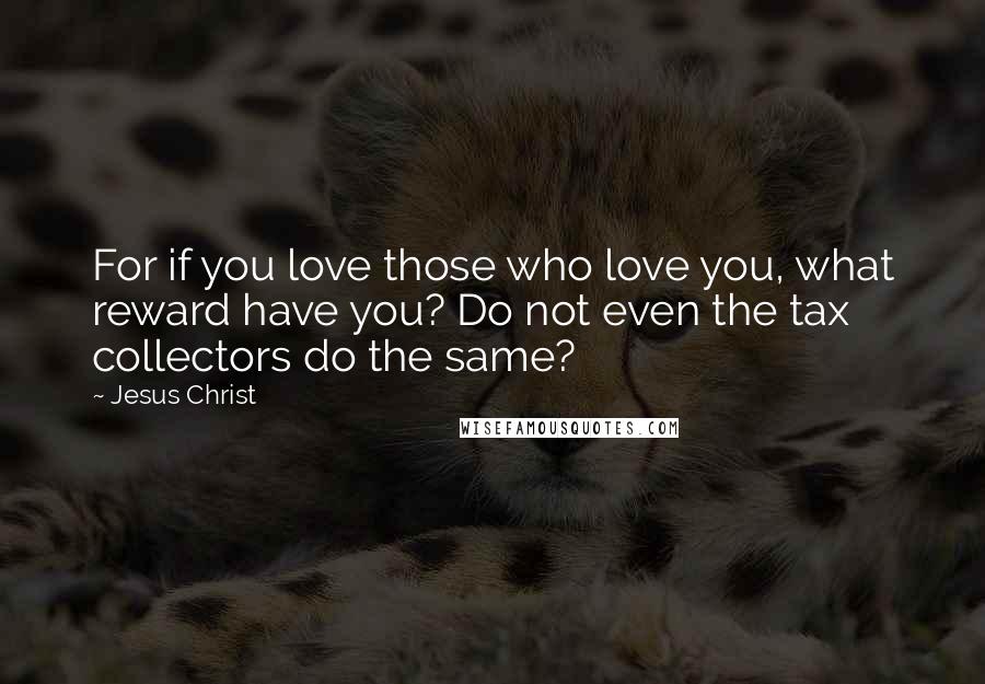 Jesus Christ Quotes: For if you love those who love you, what reward have you? Do not even the tax collectors do the same?