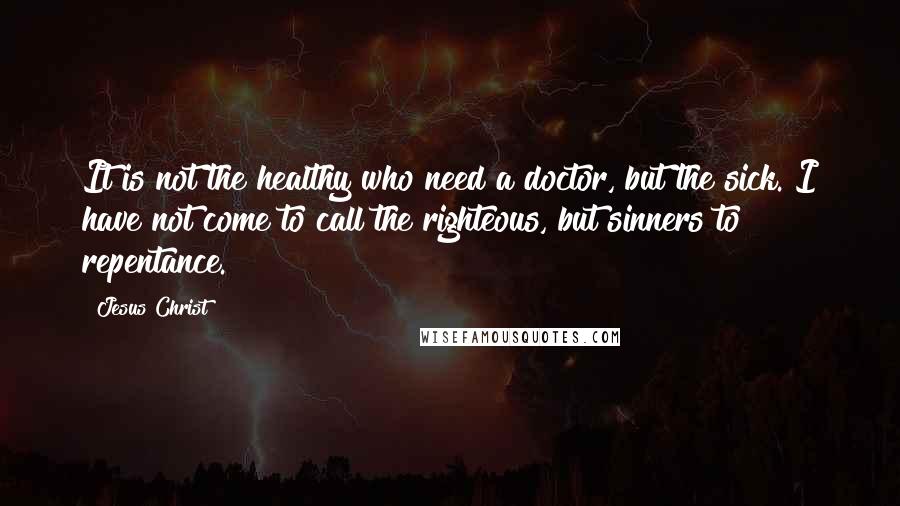 Jesus Christ Quotes: It is not the healthy who need a doctor, but the sick. I have not come to call the righteous, but sinners to repentance.