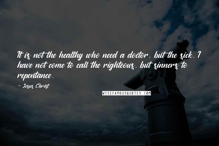 Jesus Christ Quotes: It is not the healthy who need a doctor, but the sick. I have not come to call the righteous, but sinners to repentance.