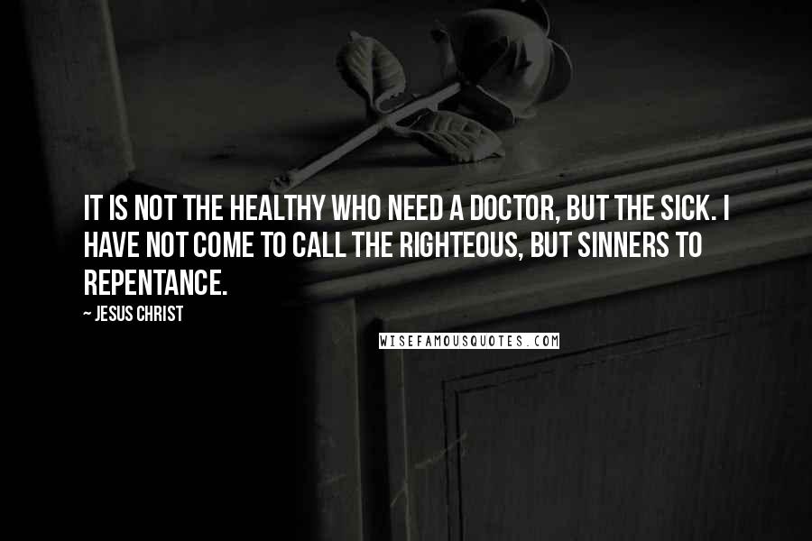 Jesus Christ Quotes: It is not the healthy who need a doctor, but the sick. I have not come to call the righteous, but sinners to repentance.