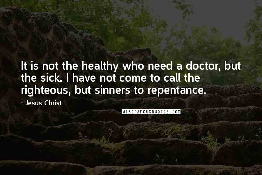 Jesus Christ Quotes: It is not the healthy who need a doctor, but the sick. I have not come to call the righteous, but sinners to repentance.