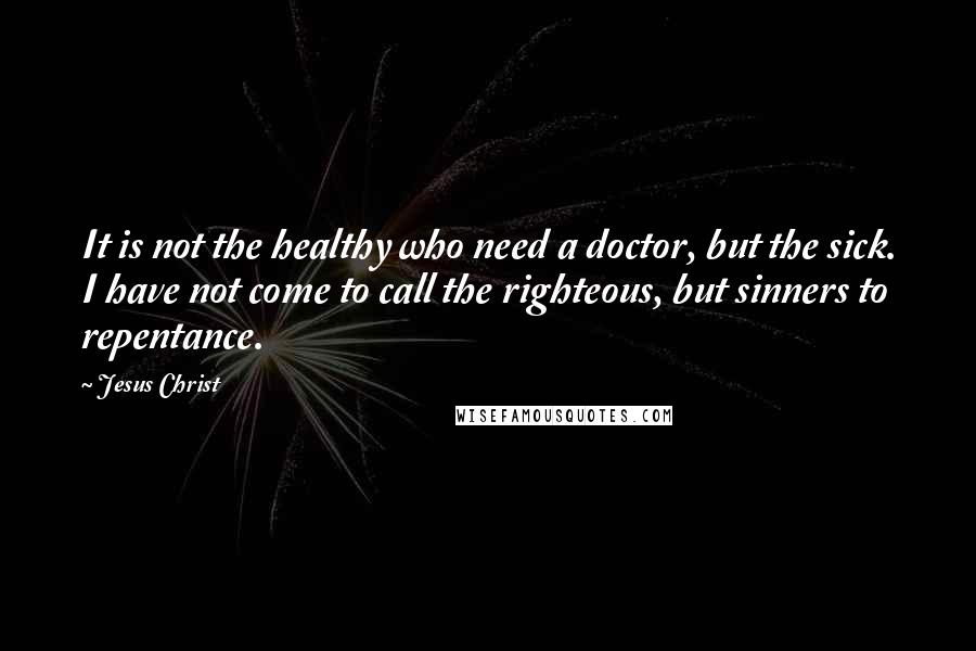 Jesus Christ Quotes: It is not the healthy who need a doctor, but the sick. I have not come to call the righteous, but sinners to repentance.