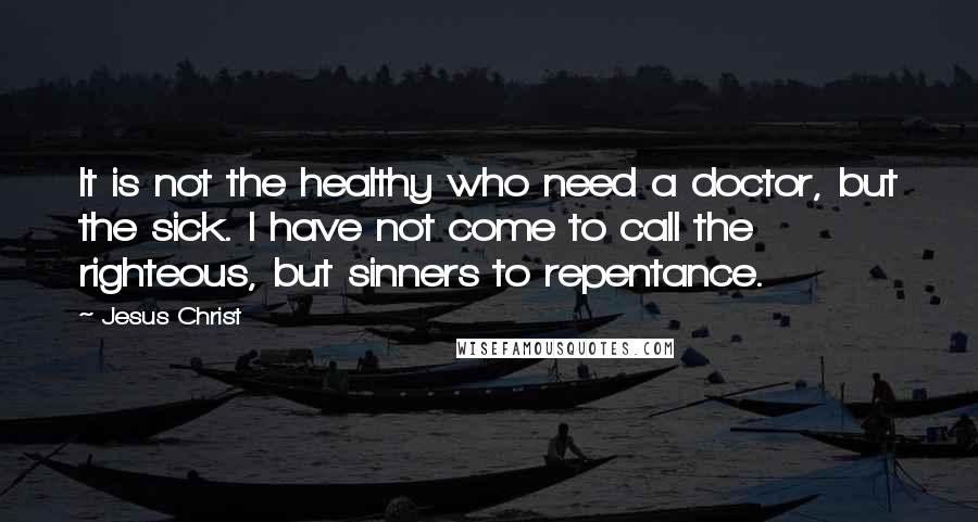 Jesus Christ Quotes: It is not the healthy who need a doctor, but the sick. I have not come to call the righteous, but sinners to repentance.