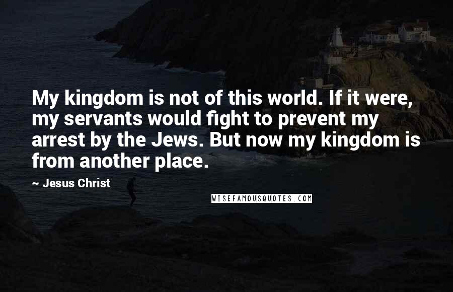 Jesus Christ Quotes: My kingdom is not of this world. If it were, my servants would fight to prevent my arrest by the Jews. But now my kingdom is from another place.