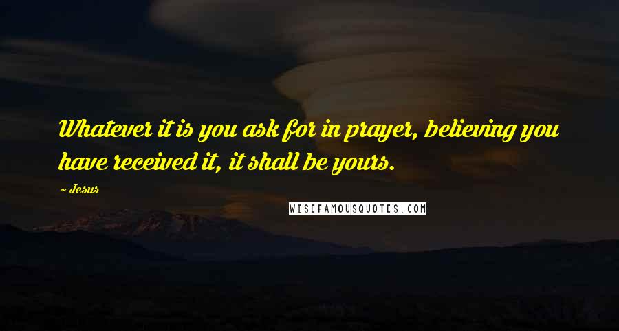 Jesus Quotes: Whatever it is you ask for in prayer, believing you have received it, it shall be yours.