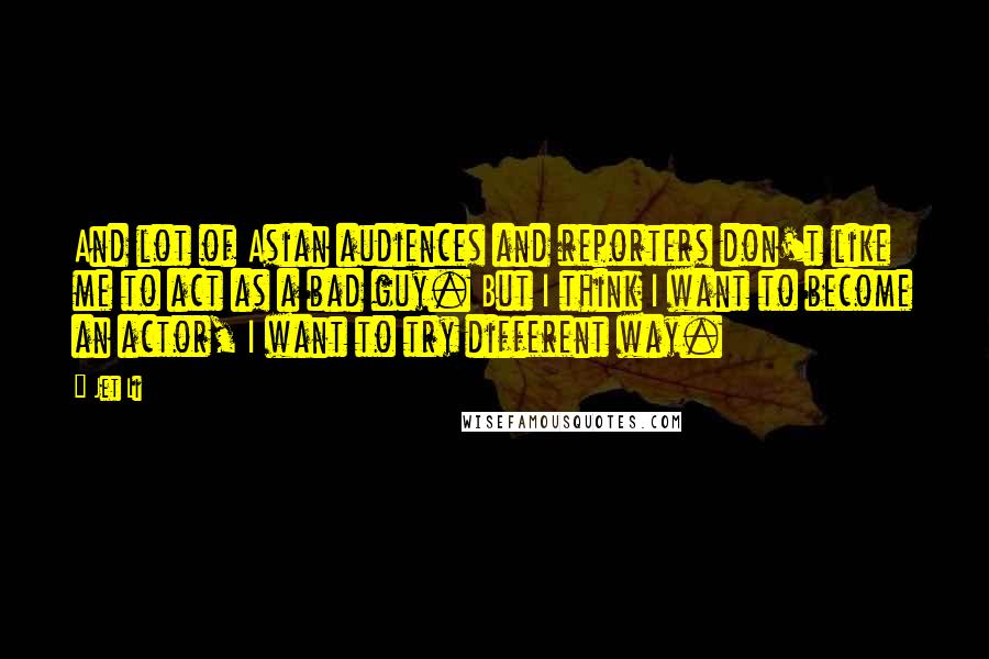 Jet Li Quotes: And lot of Asian audiences and reporters don't like me to act as a bad guy. But I think I want to become an actor, I want to try different way.