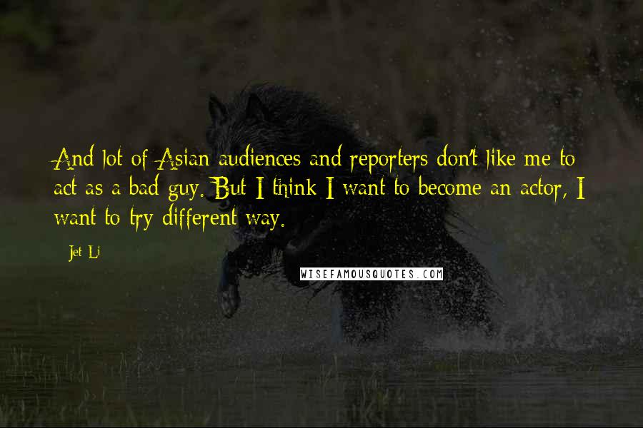 Jet Li Quotes: And lot of Asian audiences and reporters don't like me to act as a bad guy. But I think I want to become an actor, I want to try different way.