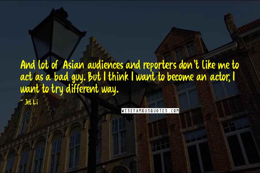 Jet Li Quotes: And lot of Asian audiences and reporters don't like me to act as a bad guy. But I think I want to become an actor, I want to try different way.