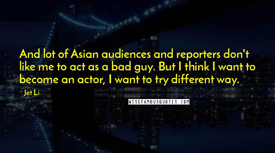 Jet Li Quotes: And lot of Asian audiences and reporters don't like me to act as a bad guy. But I think I want to become an actor, I want to try different way.