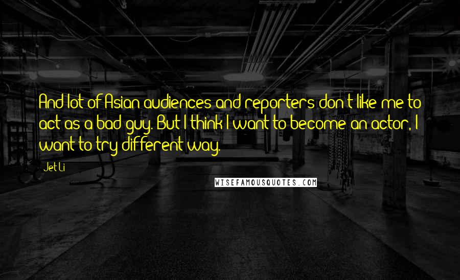 Jet Li Quotes: And lot of Asian audiences and reporters don't like me to act as a bad guy. But I think I want to become an actor, I want to try different way.