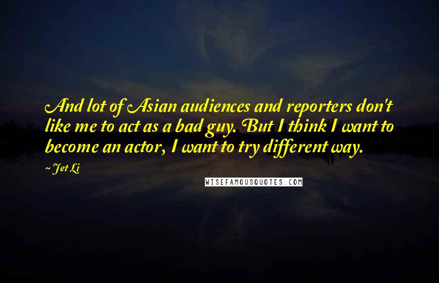 Jet Li Quotes: And lot of Asian audiences and reporters don't like me to act as a bad guy. But I think I want to become an actor, I want to try different way.