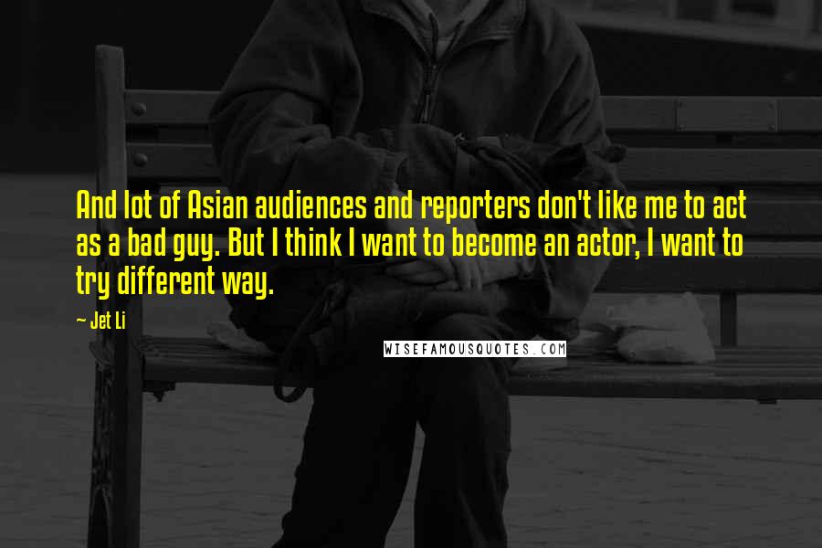 Jet Li Quotes: And lot of Asian audiences and reporters don't like me to act as a bad guy. But I think I want to become an actor, I want to try different way.