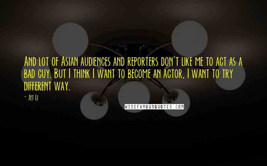 Jet Li Quotes: And lot of Asian audiences and reporters don't like me to act as a bad guy. But I think I want to become an actor, I want to try different way.