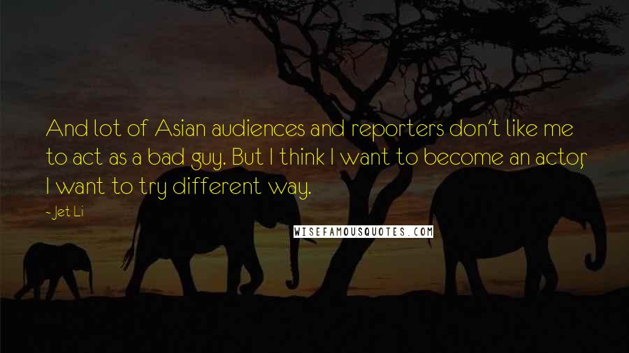 Jet Li Quotes: And lot of Asian audiences and reporters don't like me to act as a bad guy. But I think I want to become an actor, I want to try different way.