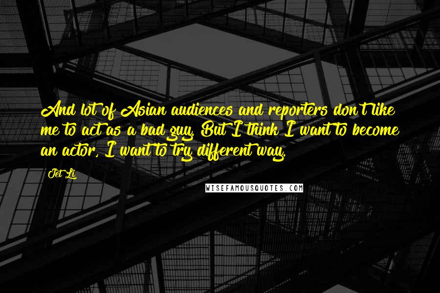 Jet Li Quotes: And lot of Asian audiences and reporters don't like me to act as a bad guy. But I think I want to become an actor, I want to try different way.