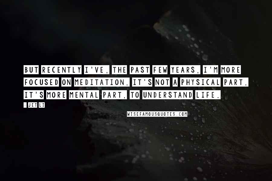 Jet Li Quotes: But recently I've, the past few years, I'm more focused on meditation. It's not a physical part. It's more mental part, to understand life.