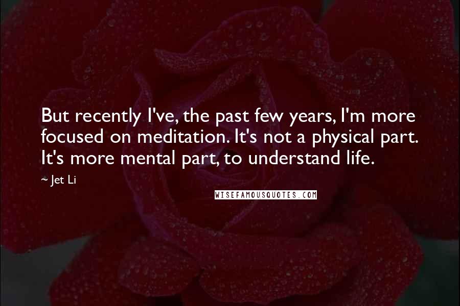 Jet Li Quotes: But recently I've, the past few years, I'm more focused on meditation. It's not a physical part. It's more mental part, to understand life.