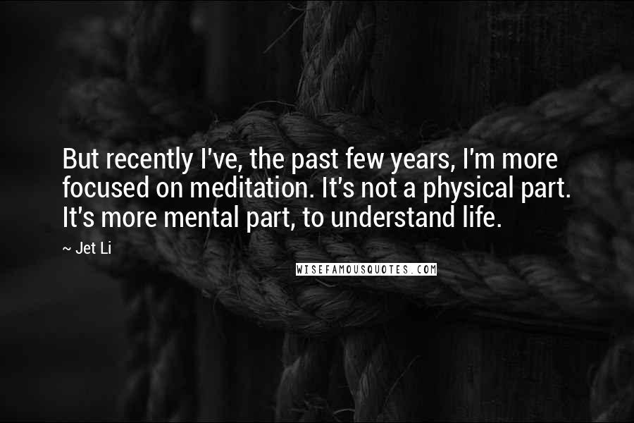 Jet Li Quotes: But recently I've, the past few years, I'm more focused on meditation. It's not a physical part. It's more mental part, to understand life.