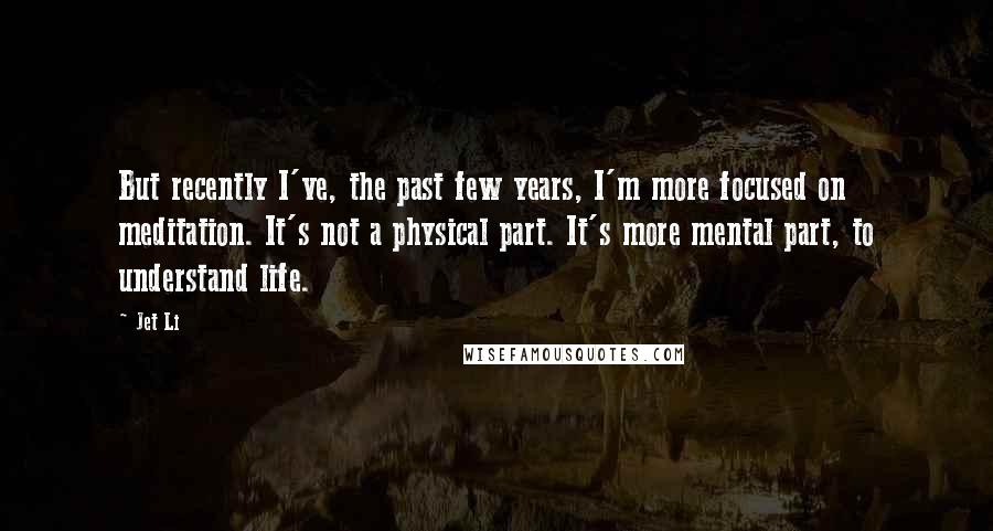 Jet Li Quotes: But recently I've, the past few years, I'm more focused on meditation. It's not a physical part. It's more mental part, to understand life.