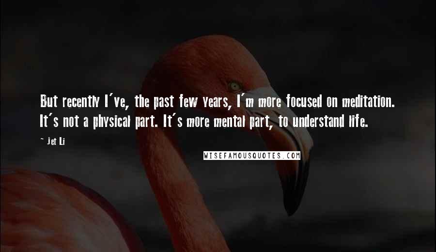 Jet Li Quotes: But recently I've, the past few years, I'm more focused on meditation. It's not a physical part. It's more mental part, to understand life.