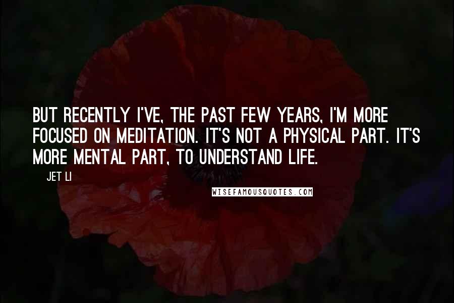 Jet Li Quotes: But recently I've, the past few years, I'm more focused on meditation. It's not a physical part. It's more mental part, to understand life.