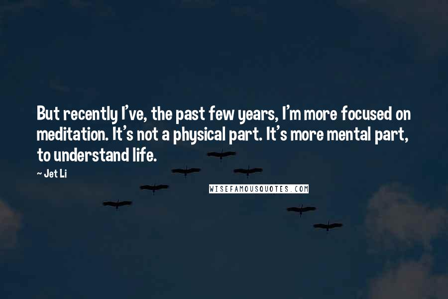 Jet Li Quotes: But recently I've, the past few years, I'm more focused on meditation. It's not a physical part. It's more mental part, to understand life.