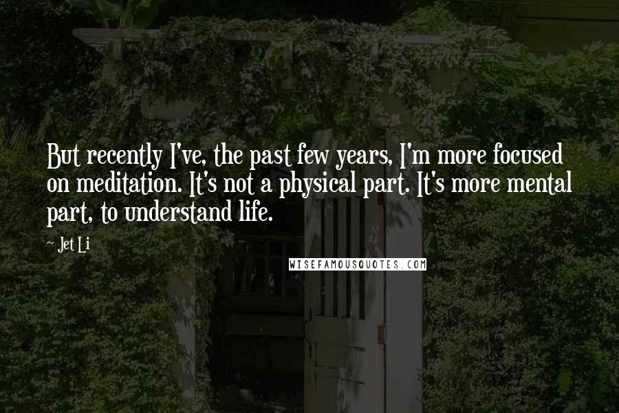 Jet Li Quotes: But recently I've, the past few years, I'm more focused on meditation. It's not a physical part. It's more mental part, to understand life.