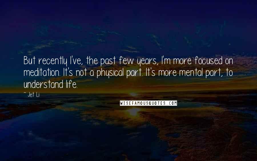 Jet Li Quotes: But recently I've, the past few years, I'm more focused on meditation. It's not a physical part. It's more mental part, to understand life.