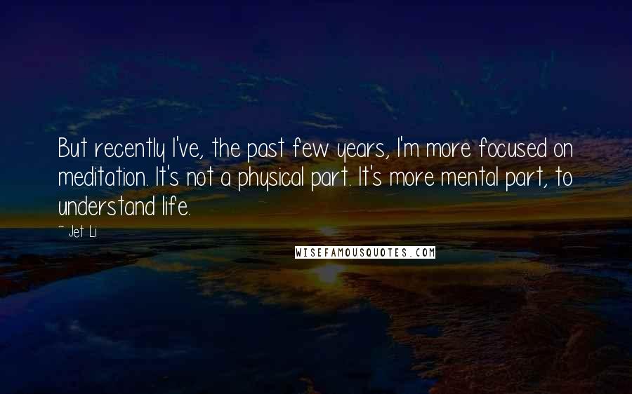 Jet Li Quotes: But recently I've, the past few years, I'm more focused on meditation. It's not a physical part. It's more mental part, to understand life.