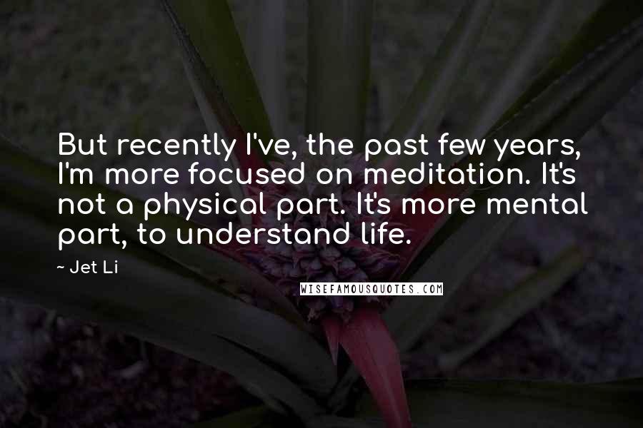 Jet Li Quotes: But recently I've, the past few years, I'm more focused on meditation. It's not a physical part. It's more mental part, to understand life.