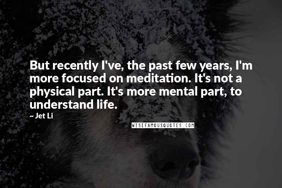 Jet Li Quotes: But recently I've, the past few years, I'm more focused on meditation. It's not a physical part. It's more mental part, to understand life.