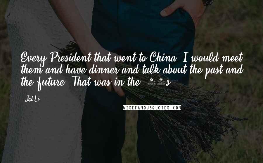 Jet Li Quotes: Every President that went to China, I would meet them and have dinner and talk about the past and the future. That was in the '70s.