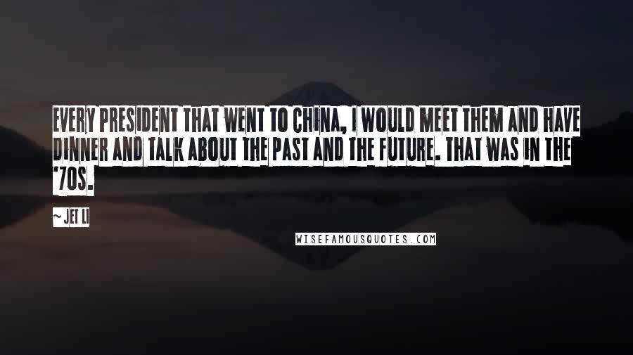 Jet Li Quotes: Every President that went to China, I would meet them and have dinner and talk about the past and the future. That was in the '70s.