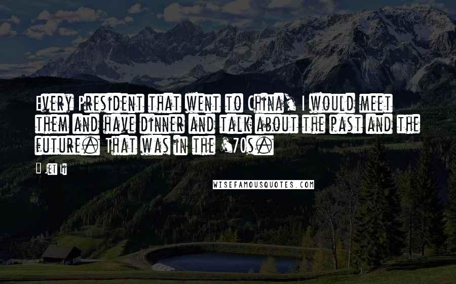 Jet Li Quotes: Every President that went to China, I would meet them and have dinner and talk about the past and the future. That was in the '70s.