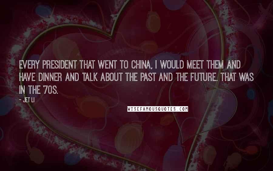 Jet Li Quotes: Every President that went to China, I would meet them and have dinner and talk about the past and the future. That was in the '70s.