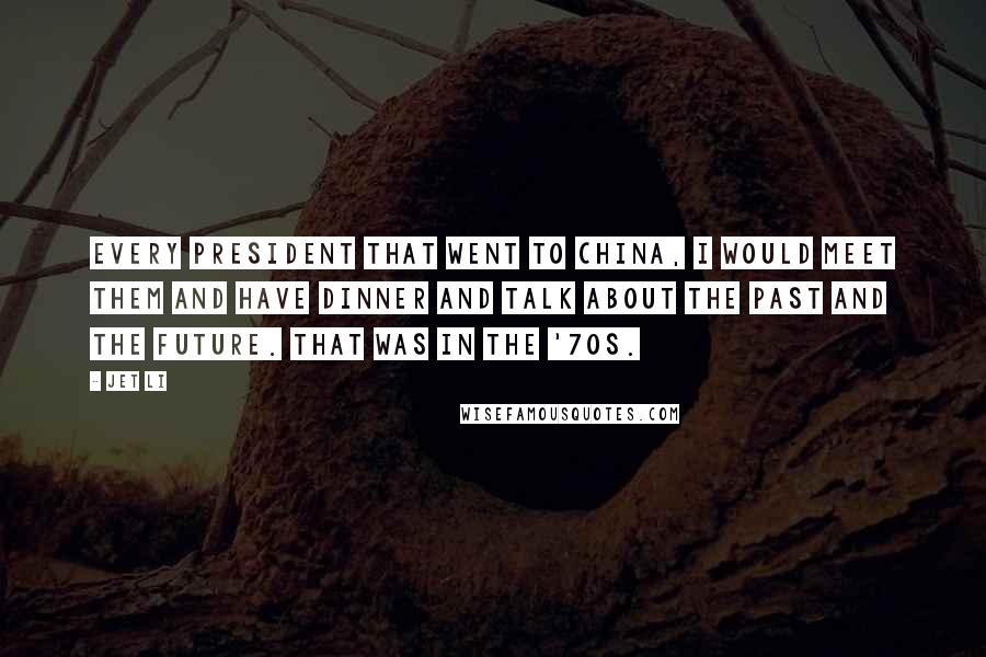 Jet Li Quotes: Every President that went to China, I would meet them and have dinner and talk about the past and the future. That was in the '70s.