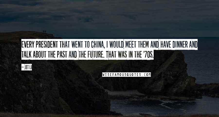 Jet Li Quotes: Every President that went to China, I would meet them and have dinner and talk about the past and the future. That was in the '70s.