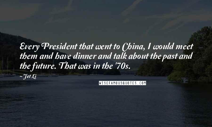 Jet Li Quotes: Every President that went to China, I would meet them and have dinner and talk about the past and the future. That was in the '70s.