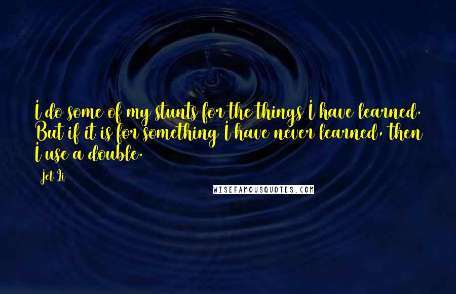 Jet Li Quotes: I do some of my stunts for the things I have learned. But if it is for something I have never learned, then I use a double.