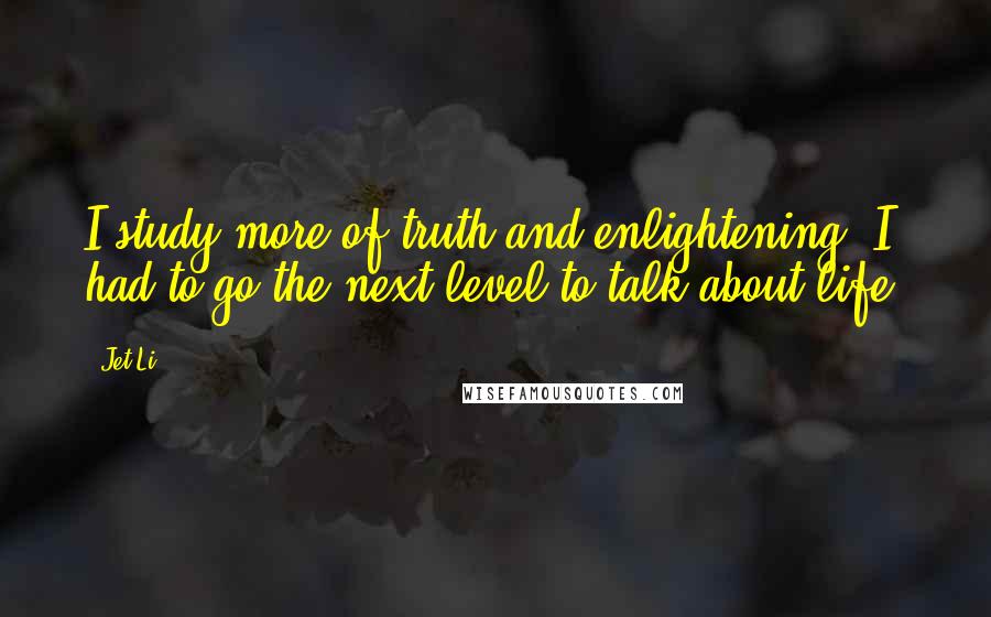Jet Li Quotes: I study more of truth and enlightening. I had to go the next level to talk about life.