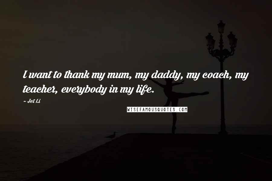 Jet Li Quotes: I want to thank my mum, my daddy, my coach, my teacher, everybody in my life.